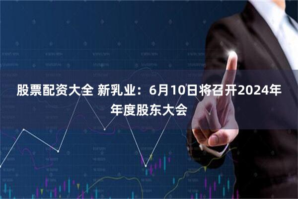 股票配资大全 新乳业：6月10日将召开2024年年度股东大会
