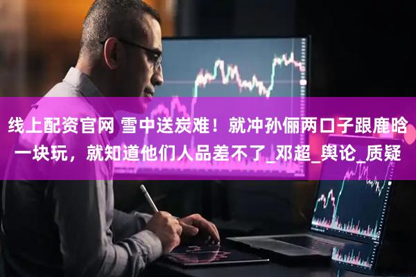 线上配资官网 雪中送炭难！就冲孙俪两口子跟鹿晗一块玩，就知道他们人品差不了_邓超_舆论_质疑