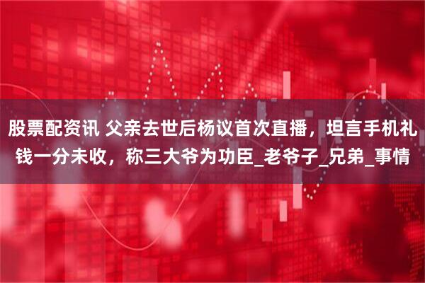股票配资讯 父亲去世后杨议首次直播，坦言手机礼钱一分未收，称三大爷为功臣_老爷子_兄弟_事情