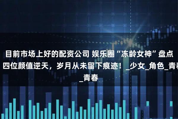 目前市场上好的配资公司 娱乐圈“冻龄女神”盘点，四位颜值逆天，岁月从未留下痕迹！_少女_角色_青春