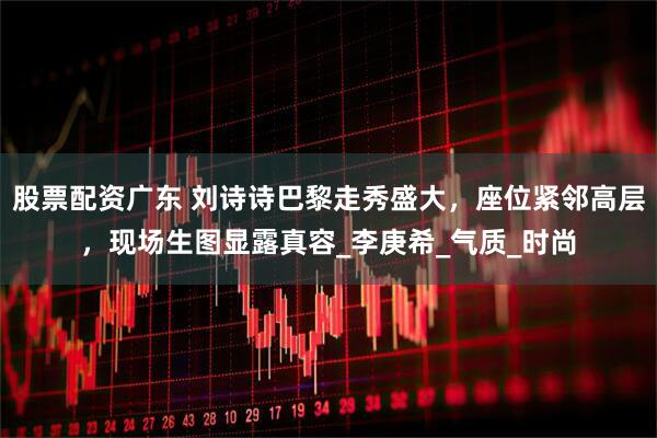 股票配资广东 刘诗诗巴黎走秀盛大，座位紧邻高层，现场生图显露真容_李庚希_气质_时尚
