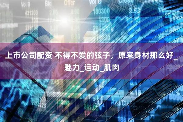 上市公司配资 不得不爱的弦子，原来身材那么好_魅力_运动_肌肉