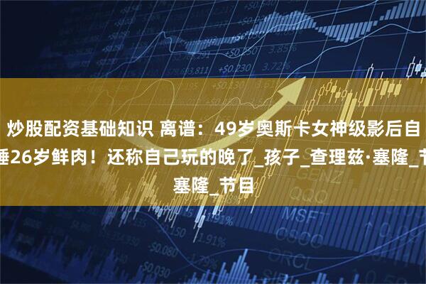 炒股配资基础知识 离谱：49岁奥斯卡女神级影后自曝睡26岁鲜肉！还称自己玩的晚了_孩子_查理兹·塞隆_节目