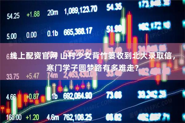 线上配资官网 山村少女背竹篓收到北大录取信，寒门学子圆梦路有多难走？