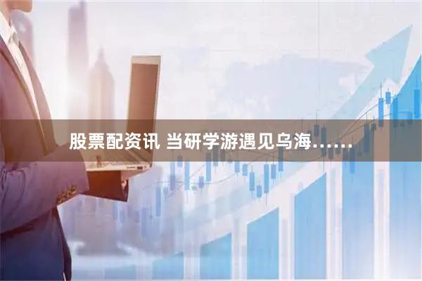 股票配资讯 当研学游遇见乌海……