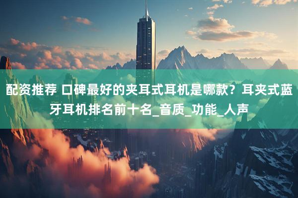 配资推荐 口碑最好的夹耳式耳机是哪款？耳夹式蓝牙耳机排名前十名_音质_功能_人声