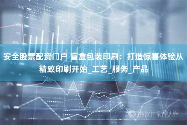 安全股票配资门户 盲盒包装印刷：打造惊喜体验从精致印刷开始_工艺_服务_产品