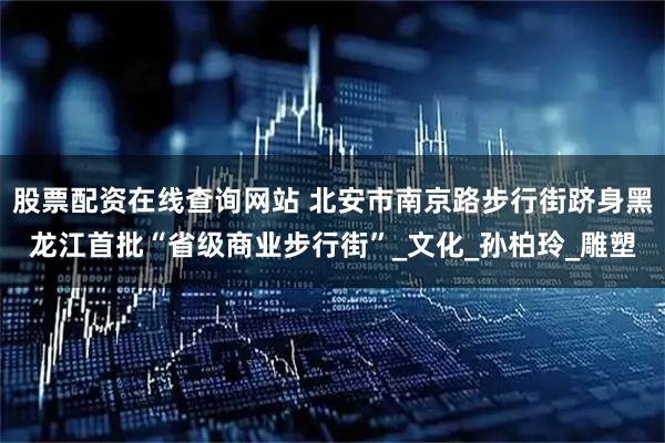 股票配资在线查询网站 北安市南京路步行街跻身黑龙江首批“省级商业步行街”_文化_孙柏玲_雕塑