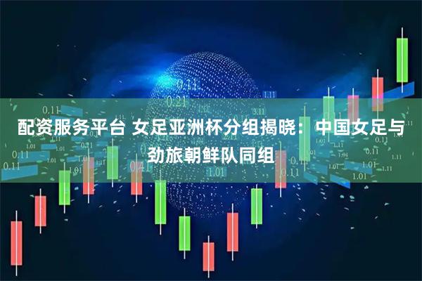 配资服务平台 女足亚洲杯分组揭晓：中国女足与劲旅朝鲜队同组