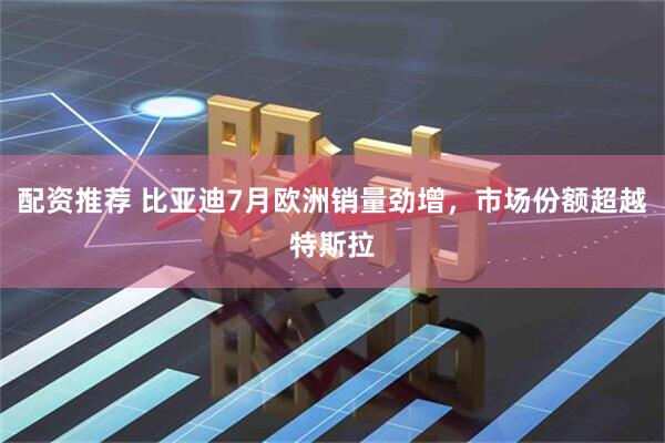配资推荐 比亚迪7月欧洲销量劲增，市场份额超越特斯拉