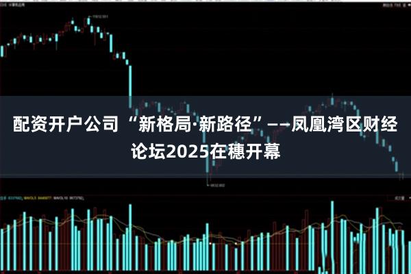 配资开户公司 “新格局·新路径”——凤凰湾区财经论坛2025在穗开幕
