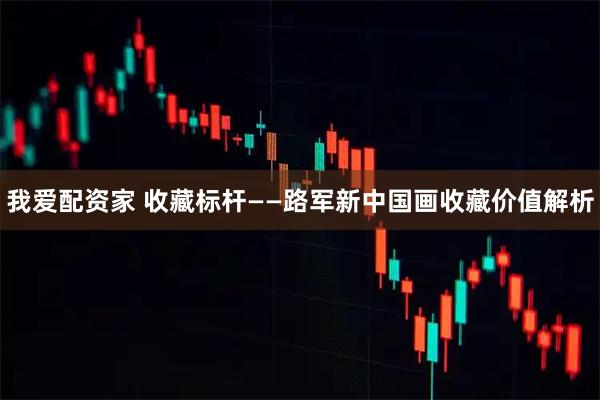 我爱配资家 收藏标杆——路军新中国画收藏价值解析
