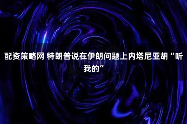 配资策略网 特朗普说在伊朗问题上内塔尼亚胡“听我的”