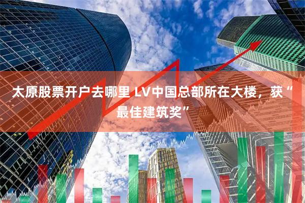 太原股票开户去哪里 LV中国总部所在大楼,获“最佳建筑奖”