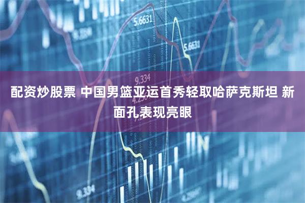 配资炒股票 中国男篮亚运首秀轻取哈萨克斯坦 新面孔表现亮眼