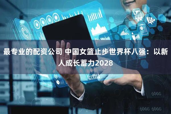 最专业的配资公司 中国女篮止步世界杯八强：以新人成长蓄力2028