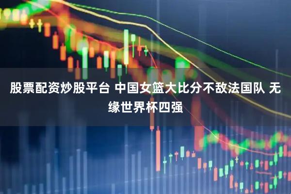 股票配资炒股平台 中国女篮大比分不敌法国队 无缘世界杯四强